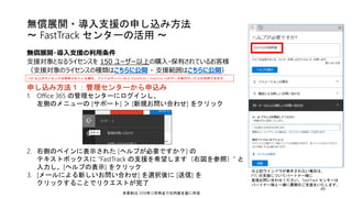 申し込み方法１：管理センターから申込み
1. Office 365 の管理センターにログインし、
左側のメニューの [サポート] ＞ [新規お問い合わせ] をクリック
2. 右側のペインに表示された [ヘルプが必要ですか？] の
テキストボックスに ”FastTrack の支援を希望します（右図を参照）” と
入力し、[ヘルプの表示] をクリック
3. [メールによる新しいお問い合わせ] を選択後に [送信] を
クリックすることでリクエストが完了
無償展開・導入支援の申し込み方法
～ FastTrack センターの活用 ～
49
無償展開・導入支援の利用条件
支援対象となるライセンスを 150 ユーザー以上の購入・保有されているお客様
（支援対象のライセンスの種類はこちらに公開 ・ 支援範囲はこちらに公開）
※上記ウインドウが表示されない場合は、
FTC の支援についてパートナー様に
直接お問い合わせください。 FastTrack センターは
パートナー様と一緒に展開のご支援をいたします。
本資料は 2018年12月時点での内容を基に作成
500 以上のライセンスを保有されている場合、ファイルサーバーから SharePoint / OneDrive へのデータ移行サービスが利用できます。
 