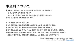 本資料について
本資料は、 既存のファイルサーバーを SharePoint で使う場合には
• どのような考えで進めるべきか？
• 違いを考えた際にどのような点に注意を払う必要があるのか？
ということをまとめた資料となります。
少しだけ補足（というか言い訳）
こちらの資料は、私の過去の経験とお伺いしたいくつかの事例を基に、
基本的にはこのように進めれば SharePoint に移行した意味がある、
あまり事故がおきないのでは？ という資料ですので、使えるところを使って頂き、
皆様の会社の状況という視点を加えて頂き、本資料をご活用いただければと思います。
（表現がゆるいのは、気軽に読んで頂きたいという思いだとお考え下さい）
2018年1月時点の情報をもとに本資料は作成しております。
Customer Success Marketing 担当：Masaru SUMI
 