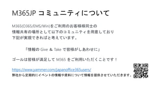 M365JP コミュニティについて
M365(O365/EMS/Win)をご利用のお客様様同士の
情報共有の場所として以下のコミュニティを用意しており
下記が実現できればと考えています。
「情報の Give ＆ Take で皆様がしあわせに」
ゴールは皆様が満足して M365 をご利用いただくことです！
https://www.yammer.com/japanoffice365users/
弊社から定期的にイベントの情報や資料について情報を提供させていただきます。
 
