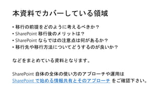 本資料でカバーしている領域
• 移行の前提をどのように考えるべきか？
• SharePoint 移行後のメリットは？
• SharePoint ならではの注意点は何があるか？
• 移行先や移行方法についてどうするのが良いか？
などをまとめている資料となります。
SharePoint 自体の全体の使い方のアプローチや運用は
SharePoint で始める情報共有とそのアプローチ をご確認下さい。
 