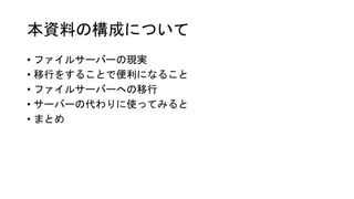 本資料の構成について
• ファイルサーバーの現実
• 移行をすることで便利になること
• ファイルサーバーへの移行
• サーバーの代わりに使ってみると
• まとめ
 