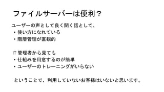 ファイルサーバーは便利？
ユーザーの声として良く聞く話として、
• 使い方になれている
• 階層管理が直観的
IT 管理者から見ても
• 仕組みを用意するのが簡単
• ユーザーのトレーニングがいらない
ということで、利用していないお客様はいないと思います。
 