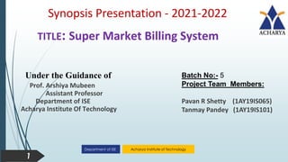 Acharya Institute of Technology
Department of ISE
TITLE: Super Market Billing System
Under the Guidance of
Prof. Arshiya Mubeen
Assistant Professor
Department of ISE
Acharya Institute Of Technology
Batch No:- 5
Project Team Members:
Pavan R Shetty (1AY19IS065)
Tanmay Pandey (1AY19IS101)
Synopsis Presentation - 2021-2022
1
 