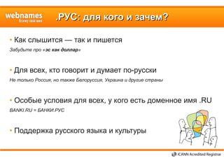 .РУС: для кого и зачем?.РУС: для кого и зачем?
• Как слышится — так и пишется
Забудьте про «эс как доллар»
• Для всех, кто говорит и думает по-русски
Не только Россия, но также Белоруссия, Украина и другие страны
• Особые условия для всех, у кого есть доменное имя .RU
BANKI.RU = БАНКИ.РУС
• Поддержка русского языка и культуры
 