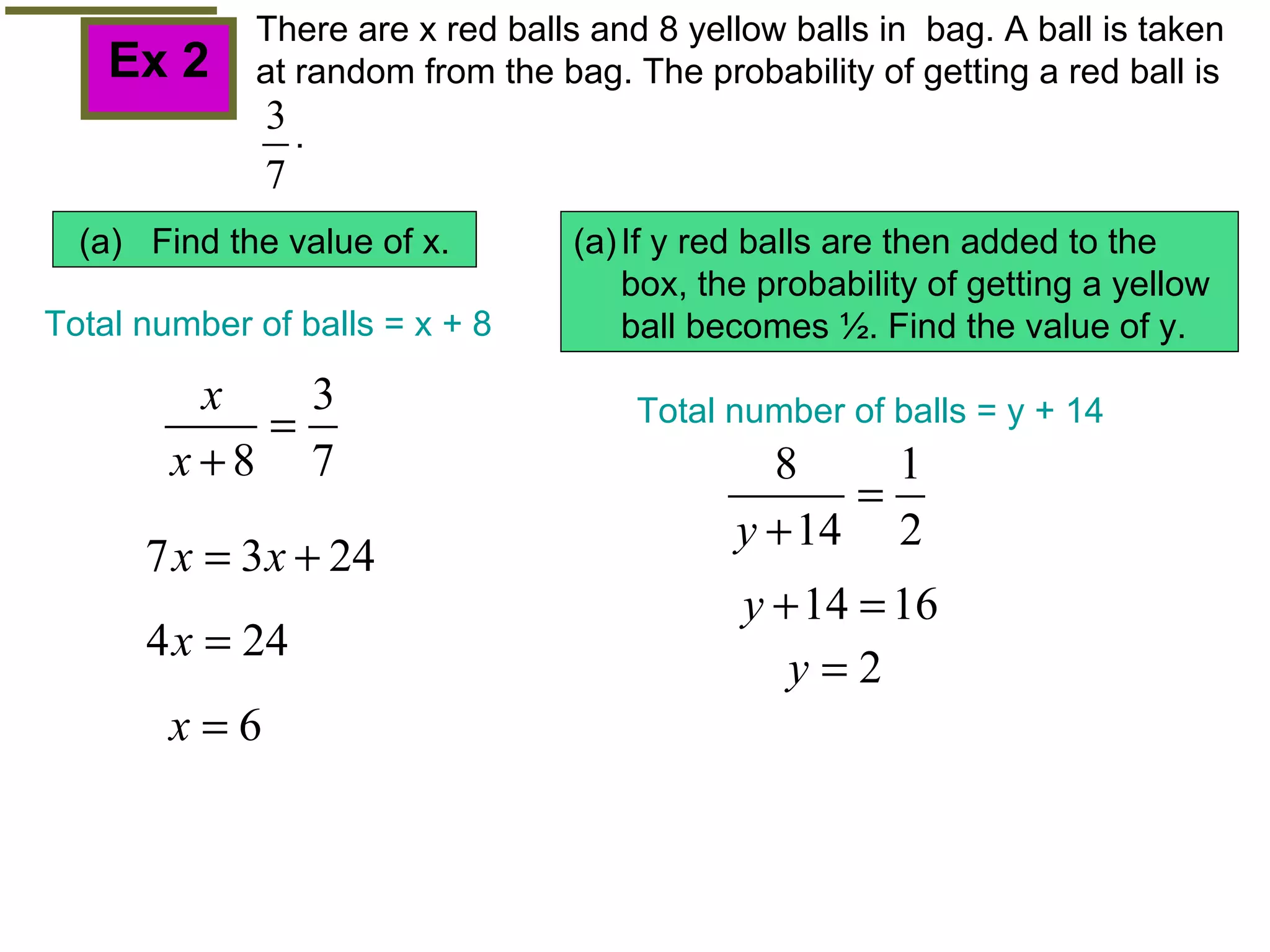 Ex 2 (a)  Find the value of x. If y red balls are then added to the  box, the probability of getting a yellow ball becomes  ½. Find the value of y. Total number of balls = x + 8 Total number of balls = y + 14 There are x red balls and 8 yellow balls in  bag. A ball is taken at random from the bag. The probability of getting a red ball is  . 