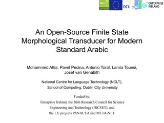 An Open-Source Finite State
Morphological Transducer for Modern
         Standard Arabic

 Mohammed Attia, Pavel Pecina, Antonio Toral, Lamia Tounsi,
                   Josef van Genabith

        National Centre for Language Technology (NCLT),
            School of Computing, Dublin City University

                               Funded by:
        Enterprise Ireland, the Irish Research Council for Science
              Engineering and Technology (IRCSET), and
              the EU projects PANACEA and META-NET
 