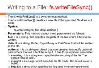 Writing to a File: fs.writeFileSync()
 The fs.writeFileSync() is a synchronous method.
 The fs.writeFileSync() creates a...
