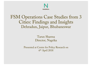 FSM Operations Case Studies from 3
Cities: Findings and Insights
Dehradun, Jaipur, Bhubaneswar
Tarun Sharma
Director, Nagrika
Presented at Centre for Policy Research on
6th April 2018
 