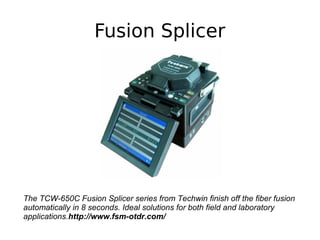 Fusion Splicer
The TCW-650C Fusion Splicer series from Techwin finish off the fiber fusion
automatically in 8 seconds. Ideal solutions for both field and laboratory
applications.http://www.fsm-otdr.com/
 