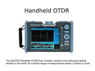 Handheld OTDR
The AQ7275 Handheld OTDR from Techwin remains one of the best selling
models in the world, for a broad range of measurement needs. Contact us now!
 