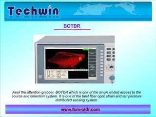 www.fsm-otdr.comwww.fsm-otdr.com
BOTDR
Avail the attention grabber, BOTDR which is one of the single ended access to the
source and detention system. It is one of the best fiber optic strain and temperature
distributed sensing system.
 