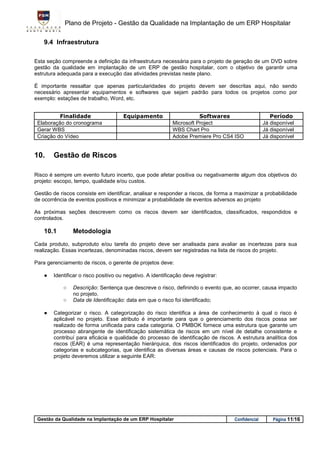 Plano de Projeto - Gestão da Qualidade na Implantação de um ERP Hospitalar

    9.4 Infraestrutura

Esta seção compreende a definição da infraestrutura necessária para o projeto de geração de um DVD sobre
gestão da qualidade em implantação de um ERP de gestão hospitalar, com o objetivo de garantir uma
estrutura adequada para a execução das atividades previstas neste plano.

É importante ressaltar que apenas particularidades do projeto devem ser descritas aqui, não sendo
necessário apresentar equipamentos e softwares que sejam padrão para todos os projetos como por
exemplo: estações de trabalho, Word, etc.


          Finalidade                   Equipamento                      Softwares                     Período
 Elaboração do cronograma                                    Microsoft Project                     Já disponível
 Gerar WBS                                                   WBS Chart Pro                         Já disponível
 Criação do Vídeo                                            Adobe Premiere Pro CS4 ISO            Já disponível


10.     Gestão de Riscos

Risco é sempre um evento futuro incerto, que pode afetar positiva ou negativamente algum dos objetivos do
projeto: escopo, tempo, qualidade e/ou custos.

Gestão de riscos consiste em identificar, analisar e responder a riscos, de forma a maximizar a probabilidade
de ocorrência de eventos positivos e minimizar a probabilidade de eventos adversos ao projeto

As próximas seções descrevem como os riscos devem ser identificados, classificados, respondidos e
controlados.

    10.1        Metodologia
Cada produto, subproduto e/ou tarefa do projeto deve ser analisada para avaliar as incertezas para sua
realização. Essas incertezas, denominadas riscos, devem ser registradas na lista de riscos do projeto.

Para gerenciamento de riscos, o gerente de projetos deve:

    ●   Identificar o risco positivo ou negativo. A identificação deve registrar:

            ○   Descrição: Sentença que descreve o risco, definindo o evento que, ao ocorrer, causa impacto
                no projeto.
            ○   Data de Identificação: data em que o risco foi identificado;

    ●   Categorizar o risco. A categorização do risco identifica a área de conhecimento à qual o risco é
        aplicável no projeto. Esse atributo é importante para que o gerenciamento dos riscos possa ser
        realizado de forma unificada para cada categoria. O PMBOK fornece uma estrutura que garante um
        processo abrangente de identificação sistemática de riscos em um nível de detalhe consistente e
        contribuí para eficácia e qualidade do processo de identificação de riscos. A estrutura analítica dos
        riscos (EAR) é uma representação hierárquica, dos riscos identificados do projeto, ordenados por
        categorias e subcategorias, que identifica as diversas áreas e causas de riscos potenciais. Para o
        projeto deveremos utilizar a seguinte EAR:




 Gestão da Qualidade na Implantação de um ERP Hospitalar                            Confidencial       Página 11/16
 