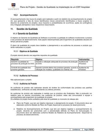 Plano de Projeto - Gestão da Qualidade na Implantação de um ERP Hospitalar


      10.2    Acompanhamento
O acompanhamento dos riscos do projeto será realizado a partir do relatório de acompanhamento do projeto
(2), que apresenta a lista de riscos identificados (riscos previamente identificados e riscos surgidos no
decorrer do andamento do projeto), seus impactos e probabilidades de ocorrência, ações de contingência
e/ou mitigação planejadas e seus respectivos responsáveis.

11.       Gestão da Qualidade
   11.1 Garantia da Qualidade

O objetivo da Garantia da Qualidade de Software é aumentar a qualidade do software monitorando o produto
e seu processo de desenvolvimento. Este papel é desempenhado pelo Engenheiro de qualidades alocado em
tempo parcial ao projeto.

O plano de qualidade do projeto deve detalhar o planejamento e as auditorias de processo e produto que
serão realizadas no projeto.

      11.1.1 Objetivos de Qualidade
O projeto deverá atender aos seguintes requisitos de qualidade.

Requisito                         Objetivo                                                  Instrumentos
Garantir a qualidade do      Garantir a utilização adequada do processo de produção Auditoria de
processo de produção do DVD. do DVD.                                                Processo

Controle de qualidade dos         Garantir controle efetivo dos produtos gerados, quando a Auditorias de
produtos gerados.                 utilização de modelos, qualidades do material, etc.      Produtos


      11.1.2 Auditorias de Processo
Não aplicável para o projeto.

      11.1.3 Auditorias de Produto
As auditorias de produto são realizadas através de análise da conformidade dos produtos aos padrões
estabelecidos, verificando se estão atendendo os critérios previstos.

As auditorias de produto são realizadas à medida que os produtos são finalizados. Não é produzido um
relatório para os desvios encontrados nas auditorias de produto; estes são comunicados à equipe e
acompanhados pelo engenheiro de qualidade do projeto.
Os artefatos do projeto serão auditados pela área de qualidade no momento do release são:

      ●   Plano de Projeto, que tem por objetivo descrever o planejamento do projeto. O documento deve ser
          elaborado conforme Modelo do Plano de Projeto disponível no processo de desenvolvimento;

      ●   Relatório de Acompanhamento do Projeto, que tem por objetivo registrar o acompanhamento do
          projeto, devendo ser preenchido com a periodicidade definida no Plano de Comunicação. O
          documento deve ser elaborado conforme Modelo de Relatório de Acompanhamento disponível no
          processo de desenvolvimento;




 Gestão da Qualidade na Implantação de um ERP Hospitalar                          Confidencial    Página 14/16
 