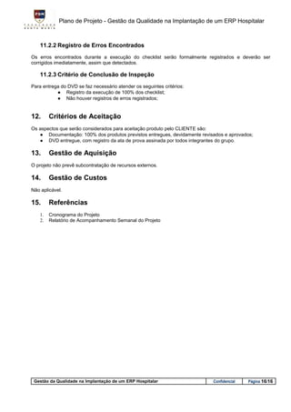 Plano de Projeto - Gestão da Qualidade na Implantação de um ERP Hospitalar



    11.2.2 Registro de Erros Encontrados
Os erros encontrados durante a execução do checklist serão formalmente registrados e deverão ser
corrigidos imediatamente, assim que detectados.

    11.2.3 Critério de Conclusão de Inspeção
Para entrega do DVD se faz necessário atender os seguintes critérios:
           ● Registro da execução de 100% dos checklist;
           ● Não houver registros de erros registrados;


12.      Critérios de Aceitação
Os aspectos que serão considerados para aceitação produto pelo CLIENTE são:
   ● Documentação: 100% dos produtos previstos entregues, devidamente revisados e aprovados;
   ● DVD entregue, com registro da ata de prova assinada por todos integrantes do grupo.

13.      Gestão de Aquisição
O projeto não prevê subcontratação de recursos externos.

14.      Gestão de Custos
Não aplicável.

15.      Referências
    1.   Cronograma do Projeto
    2.   Relatório de Acompanhamento Semanal do Projeto




 Gestão da Qualidade na Implantação de um ERP Hospitalar                   Confidencial   Página 16/16
 