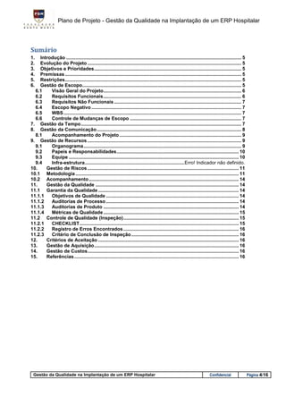 Plano de Projeto - Gestão da Qualidade na Implantação de um ERP Hospitalar




Sumário
1.  Introdução .................................................................................................................................... 5
2.  Evolução do Projeto .................................................................................................................... 5
3.  Objetivos e Prioridades ............................................................................................................... 5
4.  Premissas ..................................................................................................................................... 5
5.  Restrições ..................................................................................................................................... 5
6.  Gestão de Escopo........................................................................................................................ 5
  6.1    Visão Geral do Projeto ........................................................................................................ 6
  6.2    Requisitos Funcionais ........................................................................................................ 6
  6.3    Requisitos Não Funcionais ................................................................................................ 7
  6.4    Escopo Negativo ................................................................................................................. 7
  6.5    WBS ...................................................................................................................................... 7
  6.6    Controle de Mudanças de Escopo .................................................................................... 7
7. Gestão da Tempo ......................................................................................................................... 7
8. Gestão da Comunicação ............................................................................................................. 8
  8.1    Acompanhamento do Projeto ............................................................................................ 9
9. Gestão de Recursos .................................................................................................................... 9
  9.1    Organograma ....................................................................................................................... 9
  9.2    Papeis e Responsabilidades ............................................................................................ 10
  9.3    Equipe ................................................................................................................................ 10
  9.4    Infra-estrutura ........................................................................... Erro! Indicador não definido.
10.    Gestão de Riscos .................................................................................................................. 11
10.1 Metodologia ........................................................................................................................... 11
10.2 Acompanhamento ................................................................................................................. 14
11.    Gestão da Qualidade ............................................................................................................ 14
11.1 Garantia da Qualidade .......................................................................................................... 14
11.1.1   Objetivos de Qualidade .................................................................................................... 14
11.1.2   Auditorias de Processo .................................................................................................... 14
11.1.3   Auditorias de Produto ...................................................................................................... 14
11.1.4   Métricas de Qualidade ...................................................................................................... 15
11.2 Controle de Qualidade (Inspeção) ....................................................................................... 15
11.2.1   CHECKLIST ........................................................................................................................ 15
11.2.2   Registro de Erros Encontrados ....................................................................................... 16
11.2.3   Critério de Conclusão de Inspeção ................................................................................. 16
12.    Critérios de Aceitação .......................................................................................................... 16
13.    Gestão de Aquisição ............................................................................................................. 16
14.    Gestão de Custos .................................................................................................................. 16
15.    Referências ............................................................................................................................ 16




 Gestão da Qualidade na Implantação de um ERP Hospitalar                                                                     Confidencial                Página 4/16
 