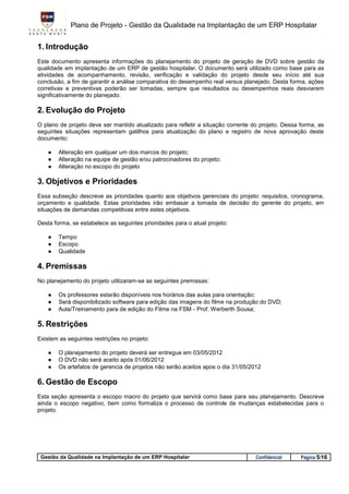 Plano de Projeto - Gestão da Qualidade na Implantação de um ERP Hospitalar


1. Introdução
Este documento apresenta informações do planejamento do projeto de geração de DVD sobre gestão da
qualidade em implantação de um ERP de gestão hospitalar. O documento será utilizado como base para as
atividades de acompanhamento, revisão, verificação e validação do projeto desde seu início até sua
conclusão, a fim de garantir a análise comparativa do desempenho real versus planejado. Desta forma, ações
corretivas e preventivas poderão ser tomadas, sempre que resultados ou desempenhos reais desviarem
significativamente do planejado.

2. Evolução do Projeto
O plano de projeto deve ser mantido atualizado para refletir a situação corrente do projeto. Dessa forma, as
seguintes situações representam gatilhos para atualização do plano e registro de nova aprovação deste
documento:

    ●   Alteração em qualquer um dos marcos do projeto;
    ●   Alteração na equipe de gestão e/ou patrocinadores do projeto;
    ●   Alteração no escopo do projeto

3. Objetivos e Prioridades
Essa subseção descreve as prioridades quanto aos objetivos gerenciais do projeto: requisitos, cronograma,
orçamento e qualidade. Estas prioridades irão embasar a tomada de decisão do gerente do projeto, em
situações de demandas competitivas entre estes objetivos.

Desta forma, se estabelece as seguintes prioridades para o atual projeto:

    ●   Tempo
    ●   Escopo
    ●   Qualidade

4. Premissas
No planejamento do projeto utilizaram-se as seguintes premissas:

    ●   Os professores estarão disponíveis nos horários das aulas para orientação;
    ●   Será disponibilizado software para edição das imagens do filme na produção do DVD;
    ●   Aula/Treinamento para de edição do Filme na FSM - Prof. Werberth Sousa;

5. Restrições
Existem as seguintes restrições no projeto:

    ●   O planejamento do projeto deverá ser entregue em 03/05/2012
    ●   O DVD não será aceito após 01/06/2012
    ●   Os artefatos de gerencia de projetos não serão aceitos apos o dia 31/05/2012

6. Gestão de Escopo
Esta seção apresenta o escopo macro do projeto que servirá como base para seu planejamento. Descreve
ainda o escopo negativo, bem como formaliza o processo de controle de mudanças estabelecidas para o
projeto.




 Gestão da Qualidade na Implantação de um ERP Hospitalar                          Confidencial     Página 5/16
 