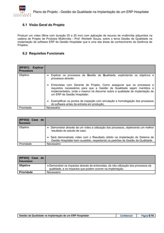 Plano de Projeto - Gestão da Qualidade na Implantação de um ERP Hospitalar


   6.1 Visão Geral do Projeto


Produzir um vídeo (filme com duração 05 a 20 min) com aplicação de recurso de multimídia adquiridos na
cadeira de Projeto de Produtos Multimídia - Prof. Werbeth Souza, sobre o tema Gestão de Qualidade na
implantação de software ERP de Gestão Hospitalar que é uma das áreas de conhecimento da Gerência de
Projetos.


   6.2 Requisitos Funcionais



 [RF001] Explicar
 Processos
 Objetivo               Explicar os processos de Gestão de Qualidade, explicitando os objetivos e
                         processos através:

                        Entrevistas com Gerente de Projeto: Como assegurar que os processos e
                         requisitos necessários para que a Gestão de Qualidade sejam mantidos e
                         implementados, onde o mesmo irá discorrer sobre a qualidade de implantação de
                         um ERP de Gestão Hospitalar;

                       Exemplificar os pontos de inspeção com simulação e homologação dos processos
                         do software antes da entrada em produção;
 Prioridade           Necessário



 [RF002] Case de
 Sucesso
 Objetivo               Demonstrar através de um vídeo a utilização dos processos, objetivando um melhor
                         resultado do estudo de caso.

                       Será demonstrado vídeo com o Resultado obtido na implantação de Sistema de
                         Gestão Hospitalar bem sucedido, respeitando os padrões de Gestão de Qualidade.
 Prioridade           Necessário




 [RF003] Case de
 Insucesso
 Objetivo              Demonstrar os impactos através de entrevistas, da não utilização dos processos da
                        qualidade, e os impactos que podem ocorrer na implantação.
 Prioridade           Necessário




 Gestão da Qualidade na Implantação de um ERP Hospitalar                        Confidencial     Página 6/16
 