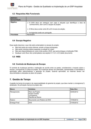 Plano de Projeto - Gestão da Qualidade na Implantação de um ERP Hospitalar


    6.3 Requisitos Não Funcionais

 [RNF001]
 Apresentação
 Objetivo                   O DVD deve ser entregue com capa e etiqueta que identifique a área de
                             conhecimento, bem como a equipe do projeto;

                            O filme deve conter entre 05 a 20 minutos de edição;

                           As legendas serão em português.
 Prioridade               Necessário


    6.4 Escopo Negativo

Essa seção descreve o que não está contemplado no escopo do projeto:
    ●     Não terá áudio em outros idiomas, exceto a língua portuguesa.
    ●     Não serão incluídos efeitos especiais na edição do vídeo;
    ●     Não será disponibilizada em outra mídia senão a DVD, que será entregue a Instituição FSM;
    ●     Qualquer outro fluxo não contemplados nas seções 6.1, 6.2 e 6.3 deste documento;

    6.5 WBS



    6.6 Controle de Mudanças de Escopo
O controle de mudanças permite a realização de acordo entre as partes, considerando o impacto sobre o
escopo, cronogramas e custos do projeto. As mudanças devem ser estimadas, apresentadas e submetidas à
aprovação pelos patrocinadores e gerentes do projeto. Quando aprovadas, as mesmas devem ser
documentadas e anexadas ao plano do projeto.



7. Gestão de Tempo
                                                                                                             (1)
atualizado. Os principais marcos do projeto são:

Marco                       Artefatos                                                     Data Alvo
Planejamento                Plano de Projeto                                              03/05/2012
                            Project Charter
                            Cronograma
                            Planilha de Riscos
Roteiro                     Documento com Roteiro do DVD                                  17/05/2012
Entrega Final               DVD                                                           31/05/2012




 Gestão da Qualidade na Implantação de um ERP Hospitalar                            Confidencial       Página 7/16
 
