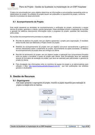 Plano de Projeto - Gestão da Qualidade na Implantação de um ERP Hospitalar

O plano de comunicação tem como objetivo determinar as informações e comunicações necessárias entre os
steakholders do projeto. Os artefatos do projeto devem ser publicados no repositório do projeto, conforme
descrito no processo de desenvolvimento.


    8.1 Acompanhamento do Projeto

Esta seção apresenta as atividades de acompanhamento e verificação do projeto, envolvendo a equipe
técnica do projeto, gerentes e o cliente, quando apropriado. Estas atividades incluem a realização de reuniões
e geração de relatórios descrevendo informações sobre o progresso do projeto, questões não resolvidas,
entre outras.

As reuniões de acompanhamento previstas no projeto são:

    ● Reunião de abertura do projeto: tem por objetivo apresentar o projeto para organização. O resultado
        desta reunião deve ser elaborado o Project charter do projeto.

    ● Relatório de acompanhamento do projeto: tem por objetivo comunicar semanalmente a gerência e
        demais interessados sobre o andamento do projeto, documentando as ações acordadas. O relatório
        de acompanhamento do projeto deve ser entregue ao cliente.

    ● Reunião de fechamento do projeto: tem por objetivo avaliar a realização dos compromissos firmados
        entre as partes e formalizar o aceite do projeto pelo cliente. Esta formalização deve ser realizada
        através do formulário de aceitação do projeto, que deve ser assinado pelo patrocinador e gerente do
        projeto do cliente.

    ● Para divulgação das informações entre os membros da equipe do projeto e os patrocinadores será
        utilizado o bloq: http://gerenciadequalidade.blogspot.com.br/      que terá publicações dos artefatos
        gerados e atualizados.




9. Gestão de Recursos
    9.1 Organograma
        Esta seção apresenta o organograma do projeto, incluindo os papéis requeridos para realização do
        projeto e a relação entre os mesmos.

                                              Jaime Galvâo
                                             Werberth Sousa
                                              Patrocinador

                                                                         Sandro Porfirio
                                                                             SQA

                                           Wildson Coutinho
                                           Gerente do Projeto




                                               André Paes




 Gestão da Qualidade na Implantação de um ERP Hospitalar                             Confidencial    Página 9/16
 