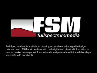 Full Spectrum Media is all about creating accessible marketing with design, print and web. FSM enriches lives with both digital and physical information to ensure market coverage to inform, educate and persuade with the relationships we create with our clients. 