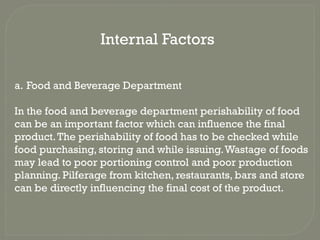 Internal Factors
a. Food and Beverage Department
In the food and beverage department perishability of food
can be an important factor which can influence the final
product.The perishability of food has to be checked while
food purchasing, storing and while issuing.Wastage of foods
may lead to poor portioning control and poor production
planning. Pilferage from kitchen, restaurants, bars and store
can be directly influencing the final cost of the product.
 