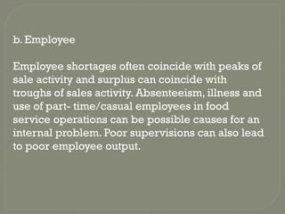 b. Employee
Employee shortages often coincide with peaks of
sale activity and surplus can coincide with
troughs of sales activity. Absenteeism, illness and
use of part- time/casual employees in food
service operations can be possible causes for an
internal problem. Poor supervisions can also lead
to poor employee output.
 