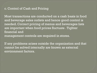 c. Control of Cash and Pricing
Most transactions are conducted on a cash basis in food
and beverage sales outlets and hence good control is
needed. Correct pricing of menus and beverages lists
are important when food prices fluctuate .Tighter
financial and
management controls are required in stores.
If any problems arises outside the organization and that
cannot be solved internally are known as external
environment factors.
 