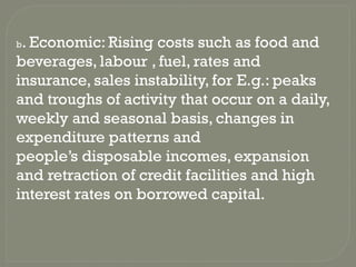 b. Economic: Rising costs such as food and
beverages, labour , fuel, rates and
insurance, sales instability, for E.g.: peaks
and troughs of activity that occur on a daily,
weekly and seasonal basis, changes in
expenditure patterns and
people’s disposable incomes, expansion
and retraction of credit facilities and high
interest rates on borrowed capital.
 