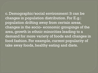 c. Demographic/social environment: It can be
changes in population distribution. For E.g.:
population drifting away from certain areas,
changes in the socio- economic groupings of the
area, growth in ethnic minorities leading to a
demand for more variety of foods and changes in
food fashion. For example, current popularity of
take away foods, healthy eating and diets.
 
