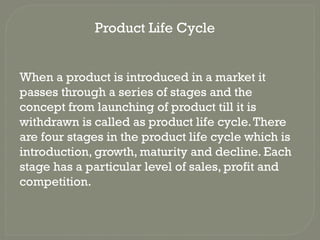 Product Life Cycle
When a product is introduced in a market it
passes through a series of stages and the
concept from launching of product till it is
withdrawn is called as product life cycle.There
are four stages in the product life cycle which is
introduction, growth, maturity and decline. Each
stage has a particular level of sales, profit and
competition.
 