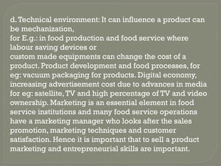 d.Technical environment: It can influence a product can
be mechanization,
for E.g.: in food production and food service where
labour saving devices or
custom made equipments can change the cost of a
product. Product development and food processes, for
eg: vacuum packaging for products. Digital economy,
increasing advertisement cost due to advances in media
for eg: satellite,TV and high percentage of TV and video
ownership. Marketing is an essential element in food
service institutions and many food service operations
have a marketing manager who looks after the sales
promotion, marketing techniques and customer
satisfaction. Hence it is important that to sell a product
marketing and entrepreneurial skills are important.
 