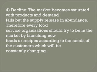 4) Decline:The market becomes saturated
with products and demand
falls but the supply release in abundance.
Therefore every food
service organizations should try to be in the
market by launching new
foods or recipes according to the needs of
the customers which will be
constantly changing.
 