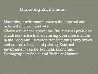 Marketing environment means the internal and
external environment which
affects a business operation.The internal problems
which may arise in the catering operation may be
in the Food and Beverage departments, employees
and control of cash and pricing. External
environment can be, Political, Economic,
Demographic/ Social and Technical factors.
Marketing Environment
 
