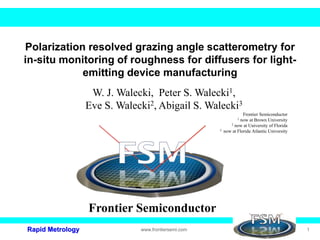 Rapid Metrology www.frontiersemi.com 1
Polarization resolved grazing angle scatterometry for
in-situ monitoring of roughness for diffusers for light-
emitting device manufacturing
W. J. Walecki, Peter S. Walecki1,
Eve S. Walecki2, Abigail S. Walecki3
Frontier Semiconductor
1 now at Brown University
2 now at University of Florida
3 now at Florida Atlantic University
Frontier Semiconductor
 