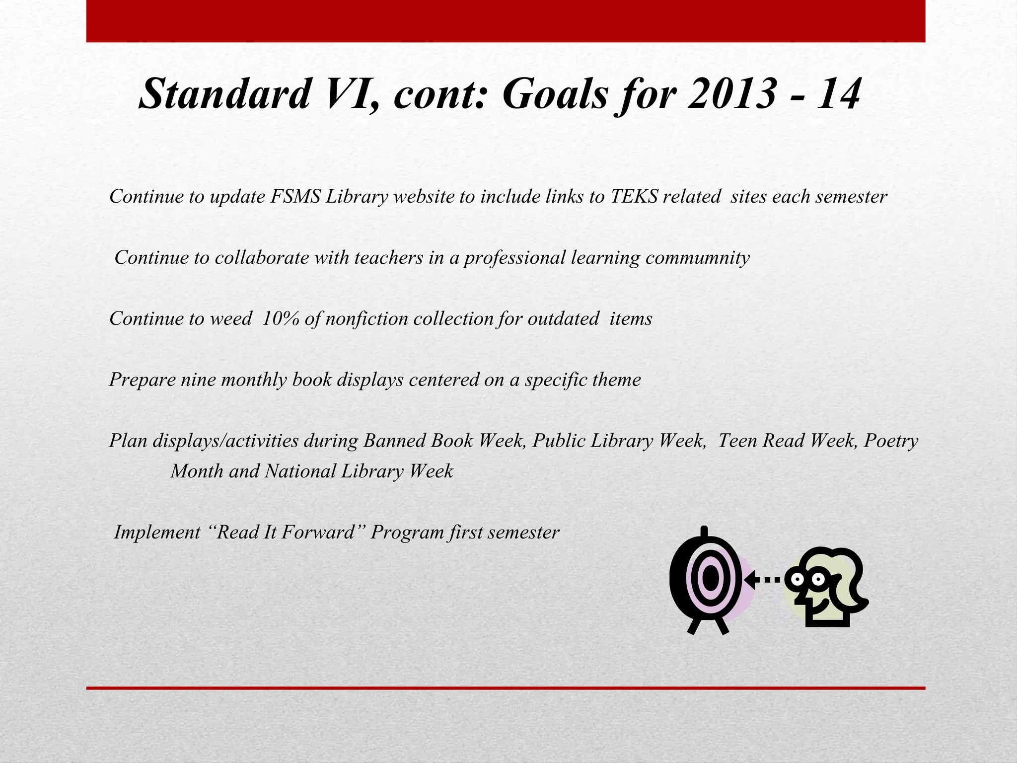 Standard VI, cont: Goals for 2013 - 14
Continue to update FSMS Library website to include links to TEKS related sites each semester
Continue to collaborate with teachers in a professional learning commumnity
Continue to weed 10% of nonfiction collection for outdated items
Prepare nine monthly book displays centered on a specific theme
Plan displays/activities during Banned Book Week, Public Library Week, Teen Read Week, Poetry
Month and National Library Week
Implement “Read It Forward” Program first semester
 