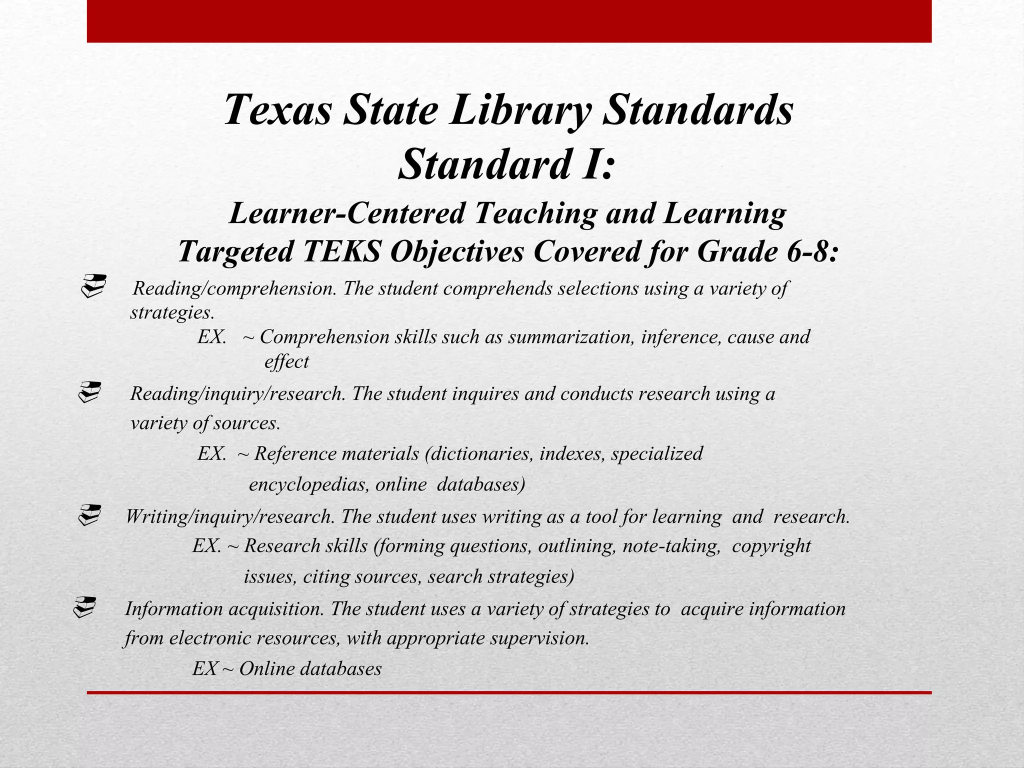 Texas State Library Standards
Standard I:
Learner-Centered Teaching and Learning
Targeted TEKS Objectives Covered for Grade 6-8:
 Reading/comprehension. The student comprehends selections using a variety of
strategies.
EX. ~ Comprehension skills such as summarization, inference, cause and
effect
 Reading/inquiry/research. The student inquires and conducts research using a
variety of sources.
EX. ~ Reference materials (dictionaries, indexes, specialized
encyclopedias, online databases)
 Writing/inquiry/research. The student uses writing as a tool for learning and research.
EX. ~ Research skills (forming questions, outlining, note-taking, copyright
issues, citing sources, search strategies)
 Information acquisition. The student uses a variety of strategies to acquire information
from electronic resources, with appropriate supervision.
EX ~ Online databases
 