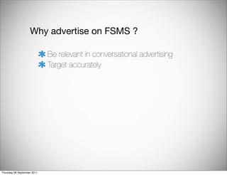 Why advertise on FSMS ?

                             Be relevant in conversational advertising
                             Target accurately




Thursday 08 September 2011
 