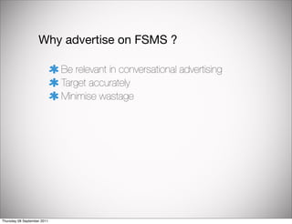 Why advertise on FSMS ?

                             Be relevant in conversational advertising
                             Target accurately
                             Minimise wastage




Thursday 08 September 2011
 
