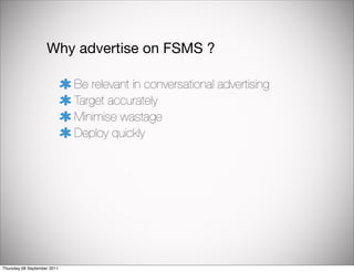 Why advertise on FSMS ?

                             Be relevant in conversational advertising
                             Target accurately
                             Minimise wastage
                             Deploy quickly




Thursday 08 September 2011
 
