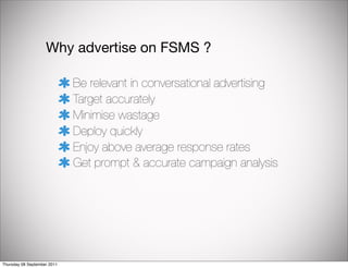 Why advertise on FSMS ?

                             Be relevant in conversational advertising
                             Target accurately
                             Minimise wastage
                             Deploy quickly
                             Enjoy above average response rates
                             Get prompt & accurate campaign analysis




Thursday 08 September 2011
 