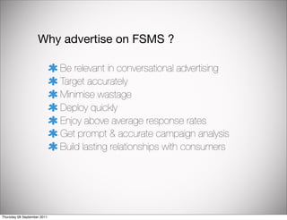 Why advertise on FSMS ?

                             Be relevant in conversational advertising
                             Target accurately
                             Minimise wastage
                             Deploy quickly
                             Enjoy above average response rates
                             Get prompt & accurate campaign analysis
                             Build lasting relationships with consumers




Thursday 08 September 2011
 