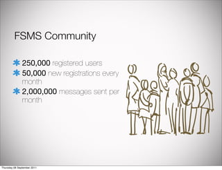 FSMS Community

               250,000 registered users
               50,000 new registrations every
               month
               2,000,000 messages sent per
               month




Thursday 08 September 2011
 