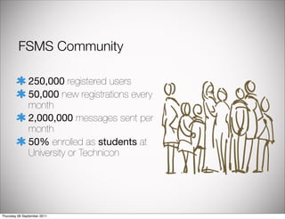 FSMS Community

               250,000 registered users
               50,000 new registrations every
               month
               2,000,000 messages sent per
               month
               50% enrolled as students at
               University or Technicon




Thursday 08 September 2011
 