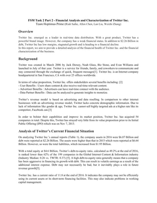 FSM​ ​Task​ ​2​ ​Part​ ​2​ ​-​ ​Financial​ ​Analysis​ ​and​ ​Characterization​ ​of​ ​Twitter​ ​Inc.
Team​ ​Hoptimus​ ​Prime​ ​(​Riah​ ​Sathe,​ ​Allen​ ​Chen,​ ​Lan​ ​Liu,​ ​Weizhi​ ​Zhang)
Overview
Twitter Inc. emerged as a leader in real-time data distribution. With a great product, Twitter has a
powerful brand image. However, the company has a weak financial status. In addition to $2.26 Billion in
debt,​ ​Twitter​ ​Inc​ ​has​ ​low​ ​margins,​ ​stagnated​ ​growth​ ​and​ ​is​ ​heading​ ​to​ ​a​ ​financial​ ​decline.
In this report, we aim to provide a detailed analysis of the financial health of Twitter Inc. and the financial
characterization​ ​of​ ​the​ ​business.
Background
Twitter was created in March 2006 by Jack Dorsey, Noah Glass, Biz Stone, and Evan Williams and
launched in July of that year. Twitter is a service for friends, family, and coworkers to communicate and
stay connected through the exchange of quick, frequent messages[1]. Twitter Inc. is an Internet company
headquartered​ ​in​ ​San​ ​Francisco,​ ​CA​ ​with​ ​over​ ​25​ ​offices​ ​worldwide.
In​ ​terms​ ​of​ ​value​ ​proposition,​ ​Twitter​ ​Inc.​ ​offers​ ​stakeholders​ ​several​ ​benefits​ ​including:​ ​[2]
-​ ​User​ ​Benefits​ ​:​ ​Users​ ​share​ ​content​ ​&​ ​also​ ​receive​ ​real-time​ ​relevant​ ​content.
-​ ​Advertiser​ ​Benefits​ ​:​ ​Advertisers​ ​can​ ​have​ ​real-time​ ​connect​ ​with​ ​the​ ​audience.
-​ ​Data​ ​Partner​ ​Benefits​ ​:​ ​Data​ ​can​ ​be​ ​analyzed​ ​to​ ​generate​ ​insights​ ​to​ ​monetize.
Twitter’s revenue model is based on advertising and data reselling. In comparison to other internet
businesses with an advertising revenue model, Twitter lacks concrete demographic information. Due to
lack of information like gender & age, Twitter Inc. cannot sell highly targeted ads at a higher rate like its
competitor,​ ​Facebook​ ​can.[3]
In order to bolster their capabilities and improve its market position, Twitter Inc. has acquired 54
companies in total. Despite this, Twitter has strayed very little from its value proposition prior to its Initial
Public​ ​Offering​ ​(IPO)​ ​which​ ​was​ ​on​ ​Nov​ ​7,​ ​2013.
Analysis​ ​of​ ​Twitter’s​ ​Current​ ​Financial​ ​Situation
On analyzing Twitter Inc.’s annual reports (Table 1), the company assets in 2016 were $6.87 Billion and
debt were reported at $2.26 Billion. The assets were higher than that in 2015 which were reported at $6.64
Billion.​ ​However,​ ​so​ ​were​ ​the​ ​total​ ​liabilities,​ ​which​ ​increased​ ​from​ ​$1.95​ ​Billion.
With a total equity at $4.6 Billion, Twitter’s debt-to-equity ratio, calculated as 49.2% at the end of 2016,
is ranked lower than 62% of the 199 companies in the Global Internet Content & Information industry
(Industry Median: 0.26 vs. TWTR: 0.37) [5]. A high debt-to-equity ratio generally means that a company
has been aggressive in financing its growth with debt. This can result in volatile earnings as a result of the
additional interest expense. Debt may not necessarily be bad, but it inevitably plays a role in future
revenue​ ​growth[5].
Twitter Inc. has a current ratio of 11.8 at the end of 2016. It indicates the company may not be efficiently
using its current assets or its short-term financing facilities. This may also indicate problems in working
capital​ ​management. 
 