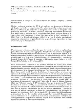 1er Symposium / Atelier sur la Politique de la Gestion des Boues de Vidange
9 -12 mai 2006 Dakar, Sénégal
Gestion des Matières Fécales Urbaines - Situation, Défis et Solutions Prometteuses
15.06.2006




camions-citernes de vidange de 5 m3 tels qu’exploités par exemple à Haiphong (Vietnam)
(Klingel 2001).

Plusieurs options de traitement des BV à prix modestes ont récemment été étudiées et
développées par Sandec et ses partenaires. Des options potentielles sont par exemple des
bassins de stabilisation, des simples lits de séchage des boues, des lits de séchage des boues
plantés avec des roseaux (lits plantés) ainsi que le compostage. Des directives préliminaires
pour planificateurs et ingénieurs sur les différentes options ont été formulées (Heinss et al.
1998; Klingel, 2001; Montangero et Strauss, 2002; Koottatep et al. 2005; Sanguinetti et al.
2005; Cofie et al. 2006; Koné et Strauss 2004). Il n’ y a pas de solution appropriée qui
surclasse les autres options et applicables à toutes les conditions qui règnent dans les zones
urbaines des pays en développement.


Qui paiera pour quoi ?

L’assainissement environnemental durable peut être atteint ou optimisé en appliquant des
primes financières et des sanctions appropriées (Wright 1997). De ce fait, les municipalités
doivent développer un système de sanctions efficace (p. ex. en imposant des amendes ou en
ne renouvelant plus les contrats de collecte des BV avec les entrepreneurs), ainsi que par une
politique basée sur la motivation. Celle-ci consisterait entre autres à payer les entrepreneurs
lors de la livraison des BV au site de traitement ou d’évacuation désigné (Seiner et al. 2003;
Barreiro 2003; Jeuland et al. 2004; Koanda 2006).

Sur la base du modèle d’inversion du flux monétaire développé par Jeuland (2002) pour la
gestion des BV dans un district de Bamako (Mali), Steiner (2002) a développé une série de
modèles financiers potentiels pour les flux et de paiement dans la relation triangulaire entre
clients/prestataires de services/autorité publique pour l’amélioration de la gestion des BV. La
Fig. 5 illustre un tel modèle financier, dont l’élément le plus crucial est le paiement aux
opérateurs de vidange pour l’acheminement des BV au site de traitement (primes de
décharge). Le principe du flux inversé est sur le point d’être introduit dans la ville de Danang,
au Vietnam. La ville de Ouagadougou, au Burkina Faso a l’intention de payer les opérateurs
de vidange l’équivalent de 3,70 € par charge de camion standard pour la livraison des BV au
nouveau site de traitement des eaux usées/BV dans le but de réduire la décharge illégale et
illicite ou l’utilisation agricole de BV non-traitées. Pour que la gestion des BV puisse
fonctionner de manière durable, les gouvernements nationaux et municipaux doivent
envisager une subvention de l’activité, alimentée en partie par une surtaxe sur l’eau, ou sur les
eaux usées ou une taxe d’assainissement qui peut être prélevée aux ménages. La justification
pour une telle politique est de rendre la vidange des fosses abordables à tous les citadins, de
permettre aux entrepreneurs d’offrir des services de BV à des marges bénéficiaires adéquates
et de maintenir les prix des biosolides utilisés en agriculture compétitifs. Des campagnes
suivies d’information et de sensibilisation ainsi que de commercialisation sont nécessaires
afin de promouvoir l’acceptation des nouveaux procédés de flux monétaires par la clientèle
urbaine et la demande en biosolides des agriculteurs.



                                                                                            10/13
 