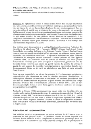 1er Symposium / Atelier sur la Politique de la Gestion des Boues de Vidange
9 -12 mai 2006 Dakar, Sénégal
Gestion des Matières Fécales Urbaines - Situation, Défis et Solutions Prometteuses
15.06.2006




Traitement. La réplication de normes et limites sévères établies dans les pays industrialisés
sans tenir compte des conditions locales est totalement inappropriée, puisque que le suivi et la
mise en vigueur des lois ont du retard dans la plupart des pays en développement. Dans ces
pays, des critères de qualité pour le traitement des boues ou des eaux usées ont souvent été
établis sans tenir compte des options appropriées disponibles de gestion et de traitement. De
telles options doivent alternativement inclure les scénarios d’évacuation ou d’utilisation, types
de sols, aspects relatifs à la santé publique, facteurs financiers et économiques, et les
compétences institutionnelles. Un traitement dont l’objectif est l’utilisation des biosolides doit
répondre à différents critères qu’un traitement visant à l’évacuation et à la décharge dans
l’environnement (Ingallinella et al. 2000).

Une stratégie sensée de protection de la santé publique dans le domaine de l’utilisation des
biosolides a été adoptée par l’UE – l’approche «HACCP» (Hazard Analysis and Critical
Control Point ou - Analyse du Risque et des Points de Contrôle Critiques). Des barrières ou
points critiques de contrôle ont ainsi été définis, permettant une réduction ou une approche
préventive à la transmission d’infections. Les options de traitement des boues favorisant
l’inactivation de pathogènes excrétés constituent l’élément principal de cette approche
(Matthews 2000). Des «barrières», telles les stations de traitement des boues, peuvent
facilement être contrôlées quant à leur conception et fonctionnement, garantissant ainsi des
biosolides traités conformes aux critères de qualité prescrits. Le contrôle des critères de
qualité des eaux usées ou des biosolides requiert par contre un suivi régulier. Dans les pays
économiquement faibles, un tel suivi est généralement peu fiable et guère abordable
financièrement.

Dans les pays industrialisés, les lois sur la protection de l’environnement sont devenues
progressivement plus rigoureuses au court des dernières décennies. Simultanément, la
technologie de traitement des eaux usées et des boues s’est améliorée graduellement pour
faire face au nombre croissant de polluants et pour atteindre une réduction des charges
polluantes déversées dans l’environnement (Johnstone et Horan 1996). Dans les pays
économiquement plus faibles, le choix d’une approche échelonnée serait aussi une stratégie
appropriée (Von Sperling 2001).

Xanthoulis et Strauss (1991) recommandent une valeur guide pour biosolides (tels que
produits par les stations de traitement des boues de vidange ou des eaux usées) de 3-8 œufs de
nématode viables/g MS. Cette recommandation découle de la directive OMS de ≤ 1 œuf de
nématode/litre pour de l’eau usée traitée et utilisée en irrigation de légumes (OMS, 1989) et
sur la base d’un taux moyen de fumure de 2-3 tonnes MS/ha/an. Si les options de traitement à
faible coût sont bien conçues et fonctionnent parfaitement, cette limite peut être atteinte dans
la plupart des cas.


Conclusions and recommandations
Des initiatives novatrices et prometteuses en gestion améliorée des BV sont en cours et
permettent de tirer quelques leçons. Les principaux acteurs du secteur disposent d’un
ensemble d’outils identifiés. Ceux-ci comprennent la planification systématique basée sur
l’identification et la concertation des parties prenantes (intégrée dans la planification de
                                                                                             12/13
 