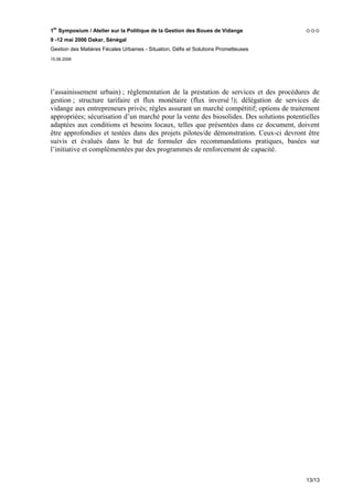 1er Symposium / Atelier sur la Politique de la Gestion des Boues de Vidange
9 -12 mai 2006 Dakar, Sénégal
Gestion des Matières Fécales Urbaines - Situation, Défis et Solutions Prometteuses
15.06.2006




l’assainissement urbain) ; règlementation de la prestation de services et des procédures de
gestion ; structure tarifaire et flux monétaire (flux inversé !); délégation de services de
vidange aux entrepreneurs privés; règles assurant un marché compétitif; options de traitement
appropriées; sécurisation d’un marché pour la vente des biosolides. Des solutions potentielles
adaptées aux conditions et besoins locaux, telles que présentées dans ce document, doivent
être approfondies et testées dans des projets pilotes/de démonstration. Ceux-ci devront être
suivis et évalués dans le but de formuler des recommandations pratiques, basées sur
l’initiative et complémentées par des programmes de renforcement de capacité.




                                                                                         13/13
 