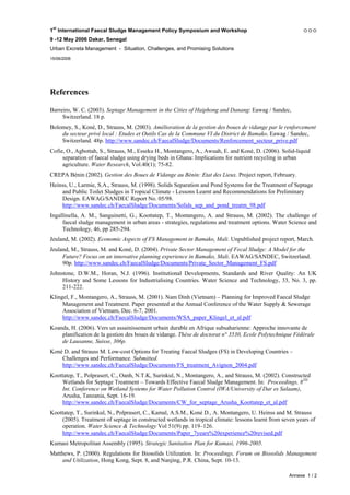 1st International Faecal Sludge Management Policy Symposium and Workshop
9 -12 May 2006 Dakar, Senegal
Urban Excreta Management - Situation, Challenges, and Promising Solutions
15/06/2006




References

Barreiro, W. C. (2003). Septage Management in the Cities of Haiphong and Danang: Eawag / Sandec,
     Switzerland. 18 p.
Bolomey, S., Koné, D., Strauss, M. (2003). Amélioration de la gestion des boues de vidange par le renforcement
    du secteur privé local : Etudes et Outils Cas de la Commune VI du District de Bamako. Eawag / Sandec,
    Switzerland. 48p. http://www.sandec.ch/FaecalSludge/Documents/Renforcement_secteur_prive.pdf
Cofie, O., Agbottah, S., Strauss, M., Esseku H., Montangero, A., Awuah, E. and Koné, D. (2006). Solid-liquid
     separation of faecal sludge using drying beds in Ghana: Implications for nutrient recycling in urban
     agriculture. Water Research, Vol.40(1); 75-82.
CREPA Bénin (2002). Gestion des Boues de Vidange au Bénin: Etat des Lieux. Project report, February.
Heinss, U., Larmie, S.A., Strauss, M. (1998). Solids Separation and Pond Systems for the Treatment of Septage
    and Public Toilet Sludges in Tropical Climate - Lessons Learnt and Recommendations for Preliminary
    Design. EAWAG/SANDEC Report No. 05/98.
    http://www.sandec.ch/FaecalSludge/Documents/Solids_sep_and_pond_treatm_98.pdf
Ingallinella, A. M., Sanguinetti, G., Koottatep, T., Montangero, A. and Strauss, M. (2002). The challenge of
     faecal sludge management in urban areas - strategies, regulations and treatment options. Water Science and
     Technology, 46, pp 285-294.
Jeuland, M. (2002). Economic Aspects of FS Management in Bamako, Mali. Unpublished project report, March.
Jeuland, M., Strauss, M. and Koné, D. (2004). Private Sector Management of Fecal Sludge: A Model for the
     Future? Focus on an innovative planning experience in Bamako, Mali. EAWAG/SANDEC, Switzerland.
     90p. http://www.sandec.ch/FaecalSludge/Documents/Private_Sector_Management_FS.pdf
Johnstone, D.W.M., Horan, N.J. (1996). Institutional Developments, Standards and River Quality: An UK
     History and Some Lessons for Industrialising Countries. Water Science and Technology, 33, No. 3, pp.
     211-222.
Klingel, F., Montangero, A., Strauss, M. (2001). Nam Dinh (Vietnam) – Planning for Improved Faecal Sludge
     Management and Treatment. Paper presented at the Annual Conference of the Water Supply & Sewerage
     Association of Vietnam, Dec. 6-7, 2001.
     http://www.sandec.ch/FaecalSludge/Documents/WSA_paper_Klingel_et_al.pdf
Koanda, H. (2006). Vers un assainissement urbain durable en Afrique subsaharienne: Approche innovante de
    planification de la gestion des boues de vidange. Thèse de doctorat n° 3530, Ecole Polytechnique Fédérale
    de Lausanne, Suisse, 306p.
Koné D. and Strauss M. Low-cost Options for Treating Faecal Sludges (FS) in Developing Countries –
    Challenges and Performance. Submitted.
    http://www.sandec.ch/FaecalSludge/Documents/FS_treatment_Avignon_2004.pdf
Koottatep, T., Polprasert, C., Oanh, N.T.K, Surinkul, N., Montangero, A., and Strauss, M. (2002). Constructed
    Wetlands for Septage Treatment – Towards Effective Faecal Sludge Management. In: Proceedings, 8TH
    Int. Conference on Wetland Systems for Water Pollution Control (IWA/University of Dar es Salaam),
    Arusha, Tanzania, Sept. 16-19.
    http://www.sandec.ch/FaecalSludge/Documents/CW_for_septage_Arusha_Koottatep_et_al.pdf
Koottatep, T., Surinkul, N., Polprasert, C., Kamal, A.S.M., Koné D., A. Montangero, U. Heinss and M. Strauss
    (2005). Treatment of septage in constructed wetlands in tropical climate: lessons learnt from seven years of
    operation. Water Science & Technology Vol 51(9) pp. 119–126.
    http://www.sandec.ch/FaecalSludge/Documents/Paper_7years%20experience%20revised.pdf
Kumasi Metropolitan Assembly (1995). Strategic Sanitation Plan for Kumasi, 1996-2005.
Matthews, P. (2000). Regulations for Biosolids Utilization. In: Proceedings, Forum on Biosolids Management
    and Utilization, Hong Kong, Sept. 8, and Nanjing, P.R. China, Sept. 10-13.

                                                                                                    Annexe 1 / 2
 