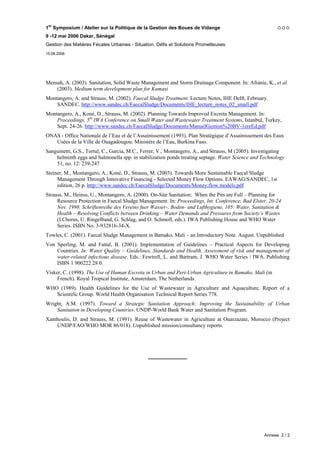 1er Symposium / Atelier sur la Politique de la Gestion des Boues de Vidange
9 -12 mai 2006 Dakar, Sénégal
Gestion des Matières Fécales Urbaines - Situation, Défis et Solutions Prometteuses
15.06.2006




Mensah, A. (2003). Sanitation, Solid Waste Management and Storm Drainage Component. In: Afranie, K., et al.
    (2003). Medium term development plan for Kumasi
Montangero, A. and Strauss, M. (2002). Faecal Sludge Treatment. Lecture Notes, IHE Delft, February.
    SANDEC. http://www.sandec.ch/FaecalSludge/Documents/IHE_lecture_notes_02_small.pdf
Montangero, A., Koné, D., Strauss, M. (2002). Planning Towards Improved Excreta Management. In:
    Proceedings, 5th IWA Conference on Small Water and Wastewater Treatment Systems, Istanbul, Turkey,
    Sept. 24-26. http://www.sandec.ch/FaecalSludge/Documents/ManuelGestion%20BV-1ereEd.pdf
ONAS - Office Nationale de l’Eau et de l’Assainissement (1993). Plan Stratégique d’Assainissement des Eaux
   Usées de la Ville de Ouagadougou. Ministère de l’Eau, Burkina Faso.
Sanguinetti, G.S., Tortul, C., Garcia, M.C., Ferrer, V., Montangero, A., and Strauss, M (2005). Investigating
    helminth eggs and Salmonella spp. in stabilization ponds treating septage. Water Science and Technology
    51, no. 12: 239-247
Steiner, M., Montangero, A., Koné, D., Strauss, M. (2003). Towards More Sustainable Faecal Sludge
     Management Through Innovative Financing - Selected Money Flow Options. EAWAG/SANDEC, 1st
     edition, 26 p. http://www.sandec.ch/FaecalSludge/Documents/Money.flow.models.pdf
Strauss, M., Heinss, U., Montangero, A. (2000). On-Site Sanitation: When the Pits are Full – Planning for
     Resource Protection in Faecal Sludge Management. In: Proceedings, Int. Conference, Bad Elster, 20-24
     Nov. 1998. Schriftenreihe des Vereins fuer Wasser-, Boden- und Lufthygiene, 105: Water, Sanitation &
     Health – Resolving Conflicts between Drinking – Water Demands and Pressures from Society’s Wastes
     (I.Chorus, U. Ringelband, G. Schlag, and O. Schmoll, eds.). IWA Publishing House and WHO Water
     Series. ISBN No. 3-932816-34-X.
Towles, C. (2001). Faecal Sludge Management in Bamako, Mali – an Introductory Note. August. Unpublished
Von Sperling, M. and Fattal, B. (2001). Implementation of Guidelines – Practical Aspects for Developing
    Countries. In: Water Quality – Guidelines, Standards and Health. Assessment of risk and management of
    water-related infectious disease. Eds.: Fewtrell, L. and Bartram, J. WHO Water Series / IWA. Publishing
    ISBN 1 900222 28 0.
Visker, C. (1998). The Use of Human Excreta in Urban and Peri-Urban Agriculture in Bamako, Mali (in
     French). Royal Tropical Institute, Amsterdam, The Netherlands.
WHO (1989). Health Guidelines for the Use of Wastewater in Agriculture and Aquaculture. Report of a
   Scientific Group. World Health Organisation Technical Report Series 778.
Wright, A.M. (1997). Toward a Strategic Sanitation Approach: Improving the Sustainability of Urban
    Sanitation in Developing Countries. UNDP-World Bank Water and Sanitation Program.
Xanthoulis, D. and Strauss, M. (1991). Reuse of Wastewater in Agriculture at Ouarzazate, Morocco (Project
    UNDP/FAO/WHO MOR 86/018). Unpublished mission/consultancy reports.




                                              _____________




                                                                                                   Annexe 2 / 2
 