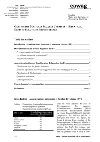 Eawag     Sandec
    Ueberlandstrasse 133     Eaux et Assainissement dans des Pays en Développement
                 B. P. 611   Martin Strauss
        8600 Duebendorf      Doulaye Koné
                    Suisse   Halidou Koanda
Phone +41 (0)44 823 55 11    Michael Steiner
  Fax +41 (0)44 823 50 28    www.sandec.ch
           www.eawag.ch      15/06/2006




                  GESTION DES MATIERES FECALES URBAINES - SITUATION,
                  DEFIS ET SOLUTIONS PROMETTEUSES


                  Table des matières
                  Introduction - Assainissement autonome et boudes de vidange (BV) .................................1

                  Défis et initiatives en matière de gestion des BV....................................................................2
                      Problèmes, causes et impacts ................................................................................................2
                      Les défis en matière de gestion des BV..................................................................................3
                      Initiatives novatrices..............................................................................................................4

                  Approches et outils pour l’amélioration de la gestion des BV..............................................7
                      Planification avec les parties prenantes ................................................................................7
                      Éléments importants pour le développement d’un plan stratégique de GBV ........................8
                      Planification de l’infrastructure ............................................................................................9
                      Qui paiera pour quoi ? ........................................................................................................10
                      Outil réglementaire..............................................................................................................11

                  Conclusions and recommandations ......................................................................................12

                  References ......................................................................................................................Annexe




                  Introduction - Assainissement autonome et boudes de vidange (BV)

                  Tableau 1 Pourcentage des populations urbaines                              Dans les zones urbaines des pays en
                                desservies par des systèmes                                   développement,         les      systèmes
                                d’assainissement autonome (SAA)                               d’assainissement     autonome     (SAA)
                                                                                              prédominent l’assainissement collectif
                                              % des habitants desservis par
                  Ville ou pays
                                              des systèmes d’assainissement                   par réseau d’égout (Tableau 1). Les SAA
                                                        autonome                              comprennent les toilettes privées et
                  Ghana                                    85                                 publiques non-reliées aux égouts, les
                  Bamako (Mali)                            98                                 fosses à niveau d’eau constant et les
                  Tanzanie                               > 85                                 fosses septiques. À Bangkok, Manille et
                  Manille                                  78
                  Philippines (villes)                     98                                 Jakarta par exemple, 80% des habitations
                  Bangkok                                  65                                 utilisent des SAA. En Afrique sub-
                  Amérique latine                        > 50                                 saharienne, plus de 80% des habitations
                                                                                              dans les grandes villes et jusqu’à 100%

                  1/12                                                                       Eawag: L'Institut de Recherche de l'Eau du Domaine des EPF
 